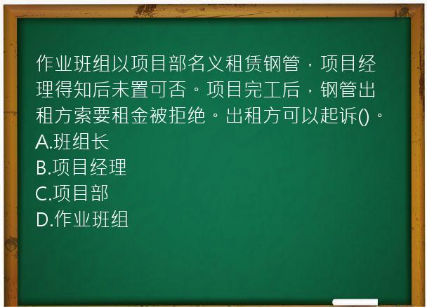 作业班组以项目部名义租赁钢管，项目经理得知后未置可否。项目完工后，钢管出租方索要租金被拒绝。出租方可以起诉()。