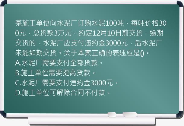 某施工单位向水泥厂订购水泥100吨，每吨价格300元，总货款3万元，约定12月10日前交货，逾期交货的，水泥厂应支付违约金3000元，后水泥厂未能如期交货。关于本案正确的表述应是()。