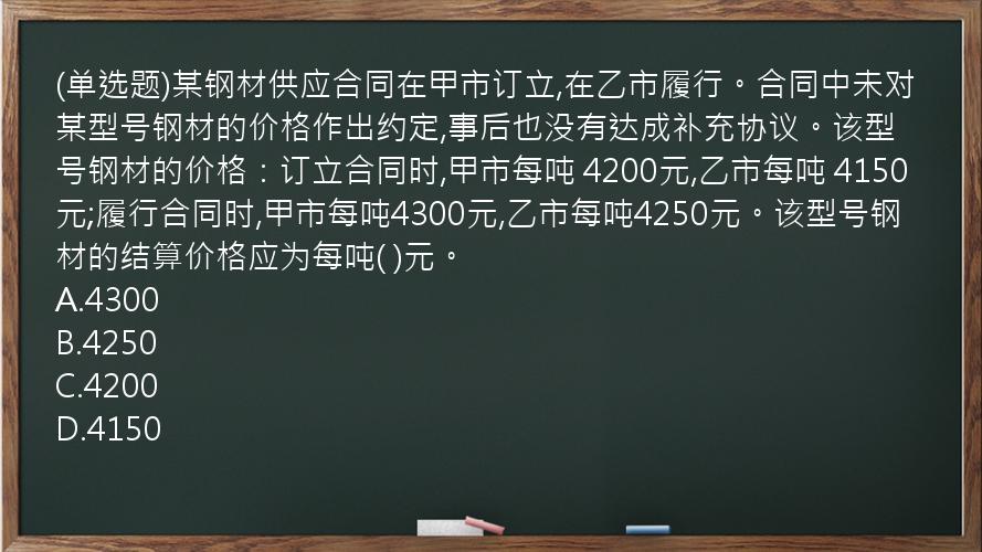 (单选题)某钢材供应合同在甲市订立,在乙市履行。合同中未对某型号钢材的价格作出约定,事后也没有达成补充协议。该型号钢材的价格：订立合同时,甲市每吨