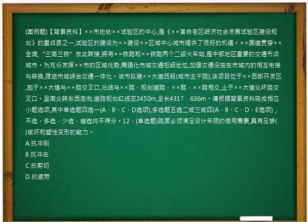 (案例题)【背景资料】××市地处××试验区的中心,是《××革命老区经济社会发展试验区建设规划》的重点县之一,试验区的建设为××建设××区域中心城市提供了很好的机遇。××国道贯穿××全境,“三高三铁”在此联接,拥有××铁路和××铁路两个二级火车站,是中部地区重要的交通节点城市。为充分发挥××市的区域优势,需强化市域交通枢纽地位,加强交通设施在市域内的相互衔接与转换,推进市域综合交通一体化。该市拟建××大道西段(城市主干路),该项目位于××西部开发区,起于××大道与××路交叉口,沿线与××路、规划道路、××路、××路相交,止于××大道北环路交叉口。呈南北转东西走向,道路规划红线宽2450m,全长4317．636m。请根据背景资料完成相应小题选项,其中单选题四选一(A、B、C、D选项),多选题五选二或三或四(A、B、C、D、E选项)；不选、多选、少选、错选均不得分。12、(单选题)路面必须满足设计年限的使用需要,具有足够(