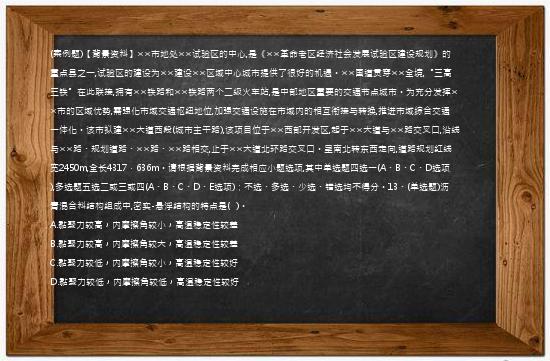 (案例题)【背景资料】××市地处××试验区的中心,是《××革命老区经济社会发展试验区建设规划》的重点县之一,试验区的建设为××建设××区域中心城市提供了很好的机遇。××国道贯穿××全境,“三高三铁”在此联接,拥有××铁路和××铁路两个二级火车站,是中部地区重要的交通节点城市。为充分发挥××市的区域优势,需强化市域交通枢纽地位,加强交通设施在市域内的相互衔接与转换,推进市域综合交通一体化。该市拟建××大道西段(城市主干路),该项目位于××西部开发区,起于××大道与××路交叉口,沿线与××路、规划道路、××路、××路相交,止于××大道北环路交叉口。呈南北转东西走向,道路规划红线宽2450m,全长4317．636m。请根据背景资料完成相应小题选项,其中单选题四选一(A、B、C、D选项),多选题五选二或三或四(A、B、C、D、E选项)；不选、多选、少选、错选均不得分。13、(单选题)沥青混合料结构组成中,密实-悬浮结构的特点是(