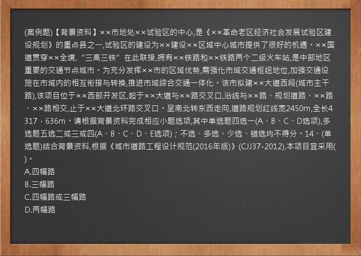 (案例题)【背景资料】××市地处××试验区的中心,是《××革命老区经济社会发展试验区建设规划》的重点县之一,试验区的建设为××建设××区域中心城市提供了很好的机遇。××国道贯穿××全境,“三高三铁”在此联接,拥有××铁路和××铁路两个二级火车站,是中部地区重要的交通节点城市。为充分发挥××市的区域优势,需强化市域交通枢纽地位,加强交通设施在市域内的相互衔接与转换,推进市域综合交通一体化。该市拟建××大道西段(城市主干路),该项目位于××西部开发区,起于××大道与××路交叉口,沿线与××路、规划道路、××路、××路相交,止于××大道北环路交叉口。呈南北转东西走向,道路规划红线宽2450m,全长4317．636m。请根据背景资料完成相应小题选项,其中单选题四选一(A、B、C、D选项),多选题五选二或三或四(A、B、C、D、E选项)；不选、多选、少选、错选均不得分。14、(单选题)结合背景资料,根据《城市道路工程设计规范(2016年版)》(CJJ37-2012),本项目宜采用(