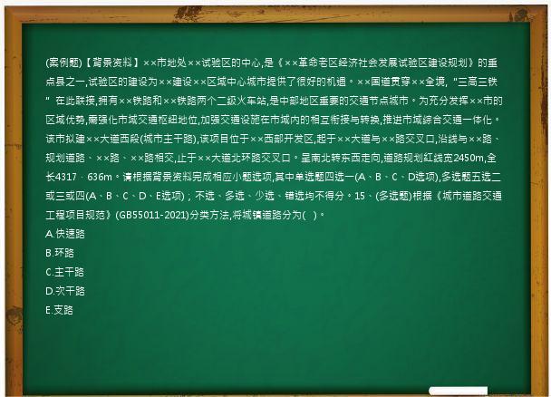 (案例题)【背景资料】××市地处××试验区的中心,是《××革命老区经济社会发展试验区建设规划》的重点县之一,试验区的建设为××建设××区域中心城市提供了很好的机遇。××国道贯穿××全境,“三高三铁”在此联接,拥有××铁路和××铁路两个二级火车站,是中部地区重要的交通节点城市。为充分发挥××市的区域优势,需强化市域交通枢纽地位,加强交通设施在市域内的相互衔接与转换,推进市域综合交通一体化。该市拟建××大道西段(城市主干路),该项目位于××西部开发区,起于××大道与××路交叉口,沿线与××路、规划道路、××路、××路相交,止于××大道北环路交叉口。呈南北转东西走向,道路规划红线宽2450m,全长4317．636m。请根据背景资料完成相应小题选项,其中单选题四选一(A、B、C、D选项),多选题五选二或三或四(A、B、C、D、E选项)；不选、多选、少选、错选均不得分。15、(多选题)根据《城市道路交通工程项目规范》(GB55011-2021)分类方法,将城镇道路分为(