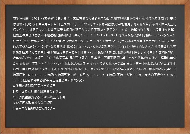 [案例分析题]【70】、(案例题)【背景资料】某国有资金投资的施工项目,采用工程量清单公开招标,并按规定编制了最高投标限价。同时,该项目采用单价合同,工期为180天。</p>招标人在编制招标文件时,使用了九部委联合发布的《标准施工招标文件》,并对招标人认为某些不适于本项目的通用条款进行了删减。招标文件中对竣工结算的约定是：工程量按实结算,但竣工结算价款总额不得超过最高投标限价。共有A、B、C、D、E、F、G、H等八家投标人参加了投标。</p>投标人A针对2万m²的模板项目提出了两种可行方案进行比选。方案一的人工费为12.5元/m2,材料费及其他费用为90万元。方案二的人工费为19.5元/m2,材料费及其他费用为70万元。</p>投标人D对某项用量大的主材进行了市场询价,并按其含税供应价格加运费作为材料单价用于相应清单项目的组价计算。</p>投标人F在进行报价分析时,降低了部分单价措施项目的综合单价和总价措施项目中的二次搬运费率,提高了夜间施工费率,统一下调了招标清单中材料暂估单价8%计入工程量清单综合单价报价中,工期为六个月。</p>中标候选人公示期间,招标人接到投标人H提出的异议。第一中标候选人的项目经理业绩为在建工程,不符合招标文件要求的“已竣工验收”的工程业绩的要求。</p>请根据背景资料完成相应小题选项,其中单选题四选一(A、B、C、D选项),多选题五选二或三或四(A、B、C、D、E选项);不选、多选、少选、错选均不得分。</p>17、下列工程项目中,必须采用工程量清单计价的有()。