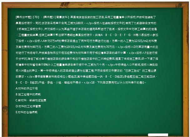 [案例分析题]【70】、(案例题)【背景资料】某国有资金投资的施工项目,采用工程量清单公开招标,并按规定编制了最高投标限价。同时,该项目采用单价合同,工期为180天。</p>招标人在编制招标文件时,使用了九部委联合发布的《标准施工招标文件》,并对招标人认为某些不适于本项目的通用条款进行了删减。招标文件中对竣工结算的约定是：工程量按实结算,但竣工结算价款总额不得超过最高投标限价。共有A、B、C、D、E、F、G、H等八家投标人参加了投标。</p>投标人A针对2万m²的模板项目提出了两种可行方案进行比选。方案一的人工费为12.5元/m2,材料费及其他费用为90万元。方案二的人工费为19.5元/m2,材料费及其他费用为70万元。</p>投标人D对某项用量大的主材进行了市场询价,并按其含税供应价格加运费作为材料单价用于相应清单项目的组价计算。</p>投标人F在进行报价分析时,降低了部分单价措施项目的综合单价和总价措施项目中的二次搬运费率,提高了夜间施工费率,统一下调了招标清单中材料暂估单价8%计入工程量清单综合单价报价中,工期为六个月。</p>中标候选人公示期间,招标人接到投标人H提出的异议。第一中标候选人的项目经理业绩为在建工程,不符合招标文件要求的“已竣工验收”的工程业绩的要求。</p>请根据背景资料完成相应小题选项,其中单选题四选一(A、B、C、D选项),多选题五选二或三或四(A、B、C、D、E选项);不选、多选、少选、错选均不得分。</p>18、下列各项费用可以计入材料单价的是()。