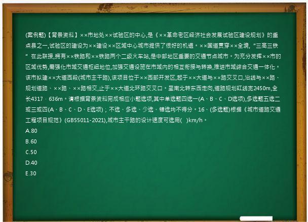 (案例题)【背景资料】××市地处××试验区的中心,是《××革命老区经济社会发展试验区建设规划》的重点县之一,试验区的建设为××建设××区域中心城市提供了很好的机遇。××国道贯穿××全境,“三高三铁”在此联接,拥有××铁路和××铁路两个二级火车站,是中部地区重要的交通节点城市。为充分发挥××市的区域优势,需强化市域交通枢纽地位,加强交通设施在市域内的相互衔接与转换,推进市域综合交通一体化。该市拟建××大道西段(城市主干路),该项目位于××西部开发区,起于××大道与××路交叉口,沿线与××路、规划道路、××路、××路相交,止于××大道北环路交叉口。呈南北转东西走向,道路规划红线宽2450m,全长4317．636m。请根据背景资料完成相应小题选项,其中单选题四选一(A、B、C、D选项),多选题五选二或三或四(A、B、C、D、E选项)；不选、多选、少选、错选均不得分。16、(多选题)根据《城市道路交通工程项目规范》(GB55011-2021),城市主干路的设计速度可选用(   )km/h。