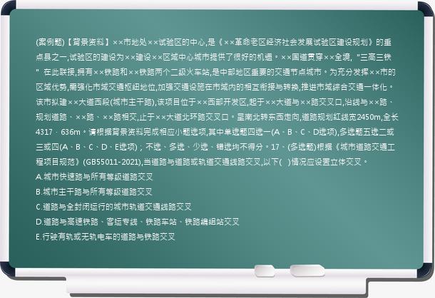 (案例题)【背景资料】××市地处××试验区的中心,是《××革命老区经济社会发展试验区建设规划》的重点县之一,试验区的建设为××建设××区域中心城市提供了很好的机遇。××国道贯穿××全境,“三高三铁”在此联接,拥有××铁路和××铁路两个二级火车站,是中部地区重要的交通节点城市。为充分发挥××市的区域优势,需强化市域交通枢纽地位,加强交通设施在市域内的相互衔接与转换,推进市域综合交通一体化。该市拟建××大道西段(城市主干路),该项目位于××西部开发区,起于××大道与××路交叉口,沿线与××路、规划道路、××路、××路相交,止于××大道北环路交叉口。呈南北转东西走向,道路规划红线宽2450m,全长4317．636m。请根据背景资料完成相应小题选项,其中单选题四选一(A、B、C、D选项),多选题五选二或三或四(A、B、C、D、E选项)；不选、多选、少选、错选均不得分。17、(多选题)根据《城市道路交通工程项目规范》(GB55011-2021),当道路与道路或轨道交通线路交叉,以下(