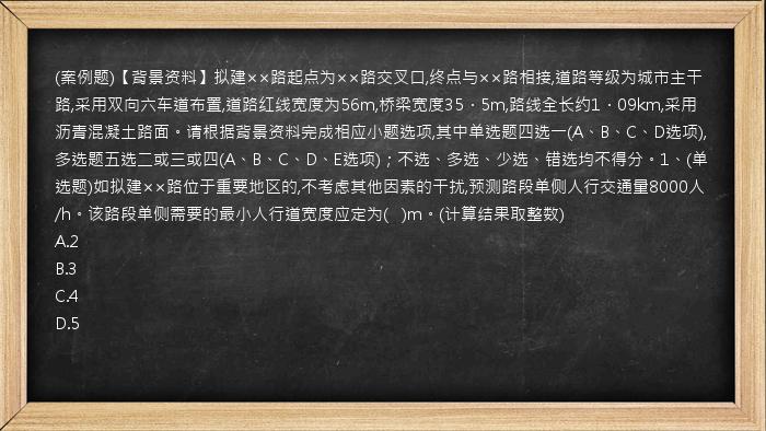 (案例题)【背景资料】拟建××路起点为××路交叉口,终点与××路相接,道路等级为城市主干路,采用双向六车道布置,道路红线宽度为56m,桥梁宽度35．5m,路线全长约1．09km,采用沥青混凝土路面。请根据背景资料完成相应小题选项,其中单选题四选一(A、B、C、D选项),多选题五选二或三或四(A、B、C、D、E选项)；不选、多选、少选、错选均不得分。1、(单选题)如拟建××路位于重要地区的,不考虑其他因素的干扰,预测路段单侧人行交通量8000人/h。该路段单侧需要的最小人行道宽度应定为(   )m。(计算结果取整数)