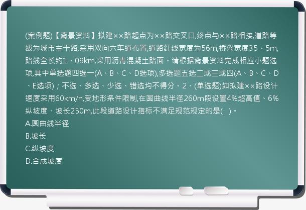 (案例题)【背景资料】拟建××路起点为××路交叉口,终点与××路相接,道路等级为城市主干路,采用双向六车道布置,道路红线宽度为56m,桥梁宽度35．5m,路线全长约1．09km,采用沥青混凝土路面。请根据背景资料完成相应小题选项,其中单选题四选一(A、B、C、D选项),多选题五选二或三或四(A、B、C、D、E选项)；不选、多选、少选、错选均不得分。2、(单选题)如拟建××路设计速度采用60km/h,受地形条件限制,在圆曲线半径260m段设置4%超高值、6%纵坡度、坡长250m,此段道路设计指标不满足规范规定的是(