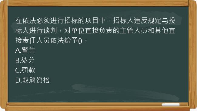 在依法必须进行招标的项目中，招标人违反规定与投标人进行谈判，对单位直接负责的主管人员和其他直接责任人员依法给予()。