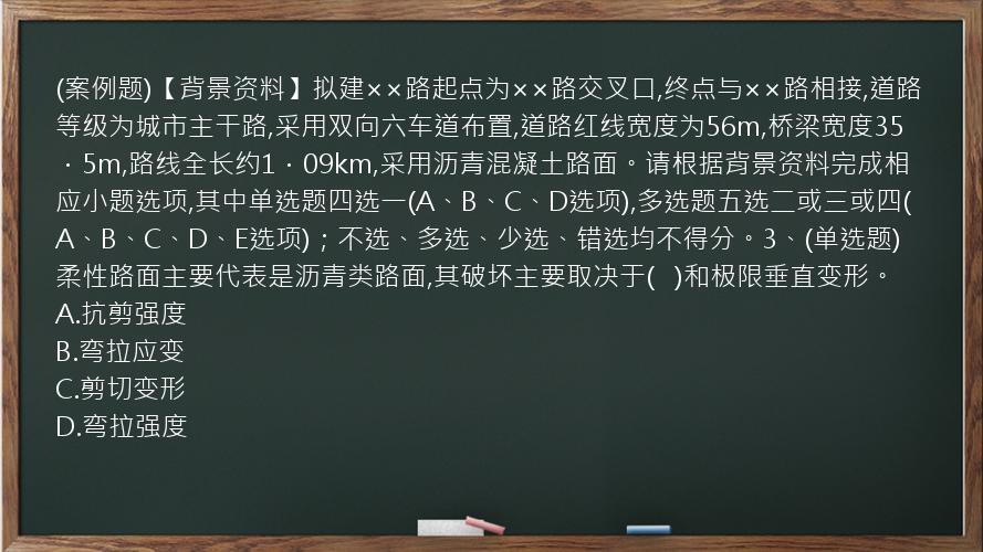 (案例题)【背景资料】拟建××路起点为××路交叉口,终点与××路相接,道路等级为城市主干路,采用双向六车道布置,道路红线宽度为56m,桥梁宽度35．5m,路线全长约1．09km,采用沥青混凝土路面。请根据背景资料完成相应小题选项,其中单选题四选一(A、B、C、D选项),多选题五选二或三或四(A、B、C、D、E选项)；不选、多选、少选、错选均不得分。3、(单选题)柔性路面主要代表是沥青类路面,其破坏主要取决于(