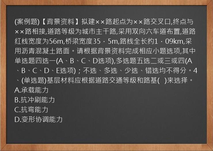 (案例题)【背景资料】拟建××路起点为××路交叉口,终点与××路相接,道路等级为城市主干路,采用双向六车道布置,道路红线宽度为56m,桥梁宽度35．5m,路线全长约1．09km,采用沥青混凝土路面。请根据背景资料完成相应小题选项,其中单选题四选一(A、B、C、D选项),多选题五选二或三或四(A、B、C、D、E选项)；不选、多选、少选、错选均不得分。4、(单选题)基层材料应根据道路交通等级和路基(