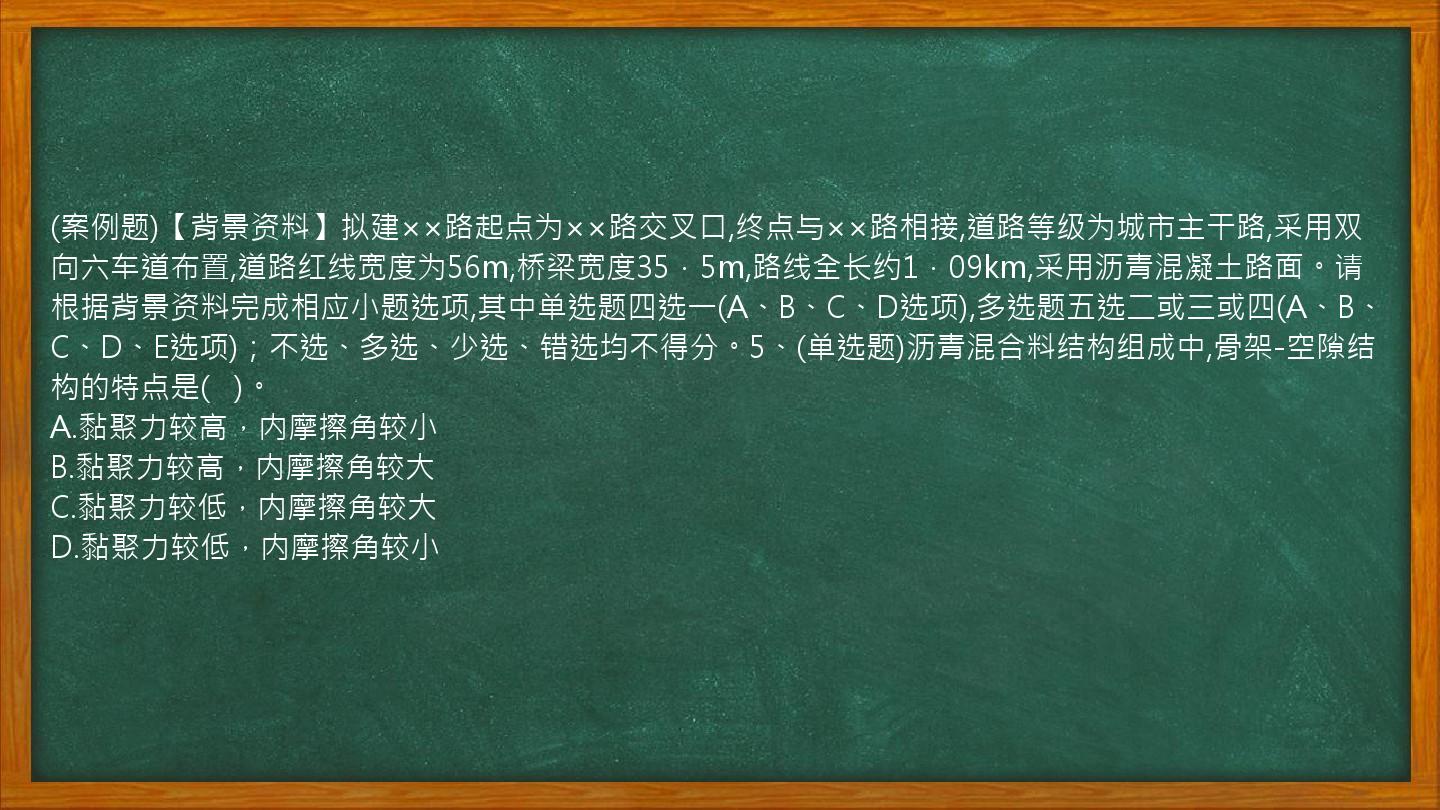 (案例题)【背景资料】拟建××路起点为××路交叉口,终点与××路相接,道路等级为城市主干路,采用双向六车道布置,道路红线宽度为56m,桥梁宽度35．5m,路线全长约1．09km,采用沥青混凝土路面。请根据背景资料完成相应小题选项,其中单选题四选一(A、B、C、D选项),多选题五选二或三或四(A、B、C、D、E选项)；不选、多选、少选、错选均不得分。5、(单选题)沥青混合料结构组成中,骨架-空隙结构的特点是(   )。