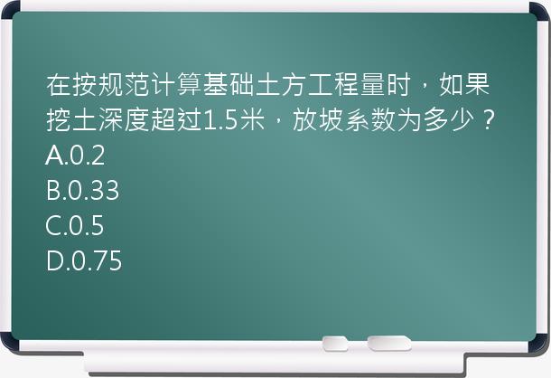 在按规范计算基础土方工程量时，如果挖土深度超过1.5米，放坡系数为多少？