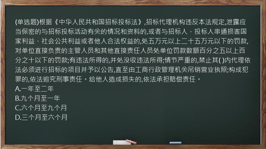 (单选题)根据《中华人民共和国招标投标法》,招标代理机构违反本法规定,泄露应当保密的与招标投标活动有关的情况和资料的,或者与招标人、投标人串通损害国家利益、社会公共利益或者他人合法权益的,处五万元以上二十五万元以下的罚款,对单位直接负责的主管人员和其他直接责任人员处单位罚款数额百分之五以上百分之十以下的罚款;有违法所得的,并处没收违法所得;情节严重的,禁止其(