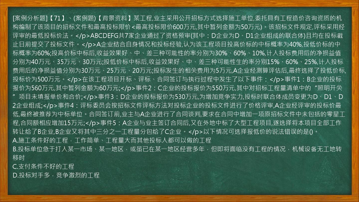 [案例分析题]【71】、(案例题)【背景资料】某工程,业主采用公开招标方式选择施工单位,委托具有工程造价咨询资质的机构编制了该项目的招标文件和最高投标限价<最高投标限价600万元,其中暂列金额为50万元)。该招标文件规定,评标采用经评审的最低投标价法。</p>ABCDEFG共7家企业通过了资格预审(其中：D企业为D、D1企业组成的联合体)且均在投标截止日前提交了投标文件。</p>A企业结合自身情况和投标经验,认为该工程项目投高价标的中标概率为40%,投低价标的中标概率为60%;投高价标中标后,收益效果好、中、差三种可能性的率分别为30%、60%、10%,计入投标费用后的净损益值分别为40万元、35万元、30万元;投低价标中标后,收益效果好、中、差三种可能性生的率分别15%、60%、25%,计入投标费用后的净损益值分别为30万元、25万元、20万元;投标发生的相关费用为5万元,A企业经测算评估后,最终选择了投低价标,投标价为500万元。</p>在该工程项目开标、评标、合同签订与执行过程中发生了以下事件：</p>事件1：B企业的投标报价为560万元,其中暂列金额为60万元;</p>事件2：C企业的投标报价为550万元,其中对招标工程量清单中的“照明开关”项目未填报单价和合价;</p>事件3：D企业的投标报价为530万元,为增加竞争实力,投标时联合体成员变更为D、D1、D2企业组成;</p>事件4：评标委员会按招标文件评标方法对投标企业的投标文件进行了价格评审,A企业经评审的投标价最低,最终被推荐为中标单位。合同签订前,业主与A企业进行了合同谈判,要求在合同中增加一项原招标文件中未包括的零星工程,合同额相应增加15万元;</p>事件5：A企业与业主签订合同后,又在外地中标了大型工程项目,遂选择将本项目全部工作转让给了B企业,B企业又将其中三分之一工程量分包给了C企业。</p>以下情况可选择报低价的说法错误的是()。