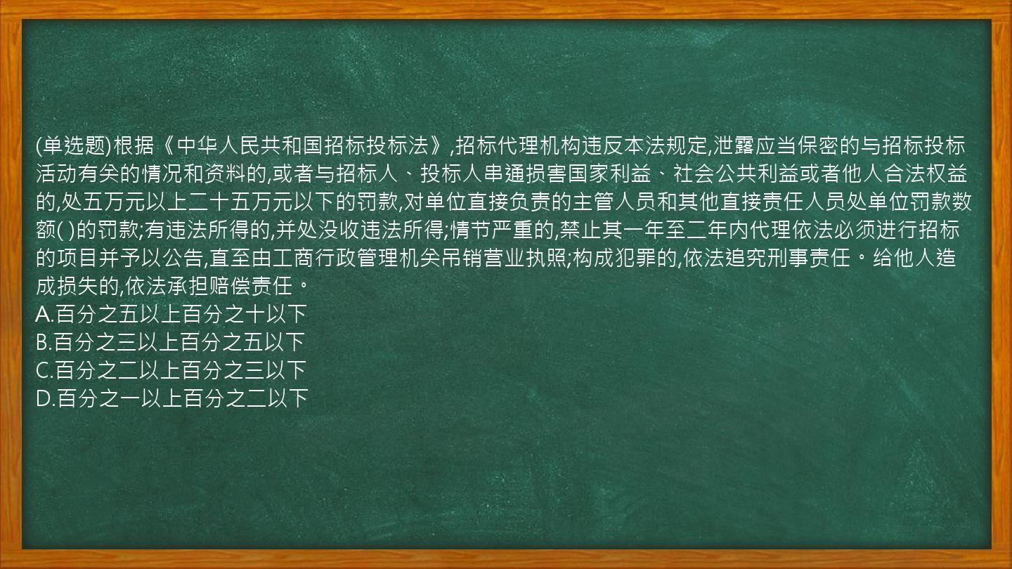 (单选题)根据《中华人民共和国招标投标法》,招标代理机构违反本法规定,泄露应当保密的与招标投标活动有关的情况和资料的,或者与招标人、投标人串通损害国家利益、社会公共利益或者他人合法权益的,处五万元以上二十五万元以下的罚款,对单位直接负责的主管人员和其他直接责任人员处单位罚款数额(