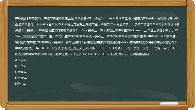 (案例题)【背景资料】某城市快速路新建工程,线路长度20km,路宽18．5m,双向四车道,设计速度为80km/h、硬质岩石填石路基,道路路基地下水采用暗管排水,路面采用沥青混凝土,与城市主干路相交时,采用立体交叉。该城市快速路路面排水部分设计要点如下：要点一：路面应设置双向横坡,坡度为1．5%。要点二：由于该地区年降水量为800mm以上,路基土渗透系数小于10^mm/s的地区的快速路、主干路,故设置路面内部排水系统。要点三：路面内部排水系统由透水性填料集水沟、纵向排水管、横向出水管和过滤织物组成。要点四：排水基层的下卧层应选用透水的密级配混合料。请根据背景资料完成相应小题选项,其中单选题四选一(A、B、C、D选项),多选题五选二或三或四(A、B、C、D、E选项)；不选、多选、少选、错选均不得分。16、(多选题)根据背景资料和《城市道路工程设计规范》CJJ37-2012(2016年版),机动车设计车辆类型包括(