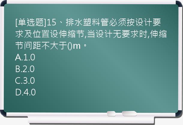 [单选题]15、排水塑料管必须按设计要求及位置设伸缩节,当设计无要求时,伸缩节间距不大于()m。