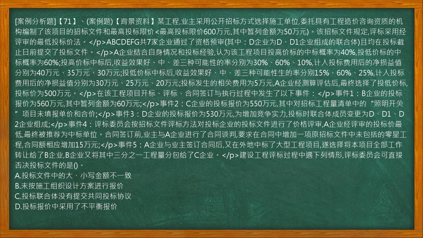 [案例分析题]【71】、(案例题)【背景资料】某工程,业主采用公开招标方式选择施工单位,委托具有工程造价咨询资质的机构编制了该项目的招标文件和最高投标限价<最高投标限价600万元,其中暂列金额为50万元)。该招标文件规定,评标采用经评审的最低投标价法。</p>ABCDEFG共7家企业通过了资格预审(其中：D企业为D、D1企业组成的联合体)且均在投标截止日前提交了投标文件。</p>A企业结合自身情况和投标经验,认为该工程项目投高价标的中标概率为40%,投低价标的中标概率为60%;投高价标中标后,收益效果好、中、差三种可能性的率分别为30%、60%、10%,计入投标费用后的净损益值分别为40万元、35万元、30万元;投低价标中标后,收益效果好、中、差三种可能性生的率分别15%、60%、25%,计入投标费用后的净损益值分别为30万元、25万元、20万元;投标发生的相关费用为5万元,A企业经测算评估后,最终选择了投低价标,投标价为500万元。</p>在该工程项目开标、评标、合同签订与执行过程中发生了以下事件：</p>事件1：B企业的投标报价为560万元,其中暂列金额为60万元;</p>事件2：C企业的投标报价为550万元,其中对招标工程量清单中的“照明开关”项目未填报单价和合价;</p>事件3：D企业的投标报价为530万元,为增加竞争实力,投标时联合体成员变更为D、D1、D2企业组成;</p>事件4：评标委员会按招标文件评标方法对投标企业的投标文件进行了价格评审,A企业经评审的投标价最低,最终被推荐为中标单位。合同签订前,业主与A企业进行了合同谈判,要求在合同中增加一项原招标文件中未包括的零星工程,合同额相应增加15万元;</p>事件5：A企业与业主签订合同后,又在外地中标了大型工程项目,遂选择将本项目全部工作转让给了B企业,B企业又将其中三分之一工程量分包给了C企业。</p>建设工程评标过程中遇下列情形,评标委员会可直接否决投标文件的是()。