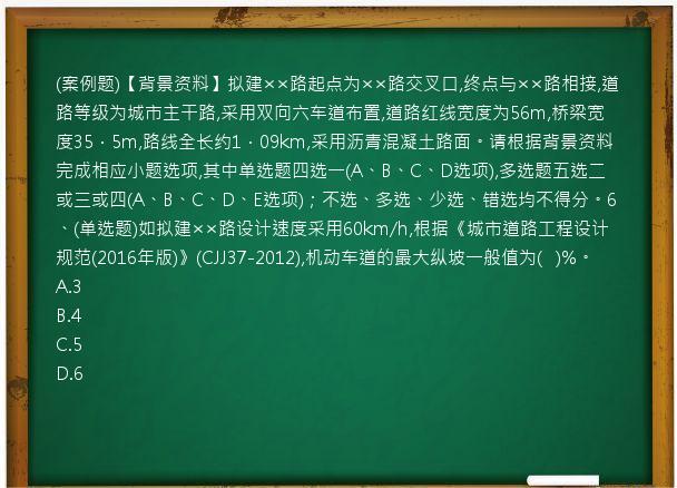 (案例题)【背景资料】拟建××路起点为××路交叉口,终点与××路相接,道路等级为城市主干路,采用双向六车道布置,道路红线宽度为56m,桥梁宽度35．5m,路线全长约1．09km,采用沥青混凝土路面。请根据背景资料完成相应小题选项,其中单选题四选一(A、B、C、D选项),多选题五选二或三或四(A、B、C、D、E选项)；不选、多选、少选、错选均不得分。6、(单选题)如拟建××路设计速度采用60km/h,根据《城市道路工程设计规范(2016年版)》(CJJ37-2012),机动车道的最大纵坡一般值为(   )%。