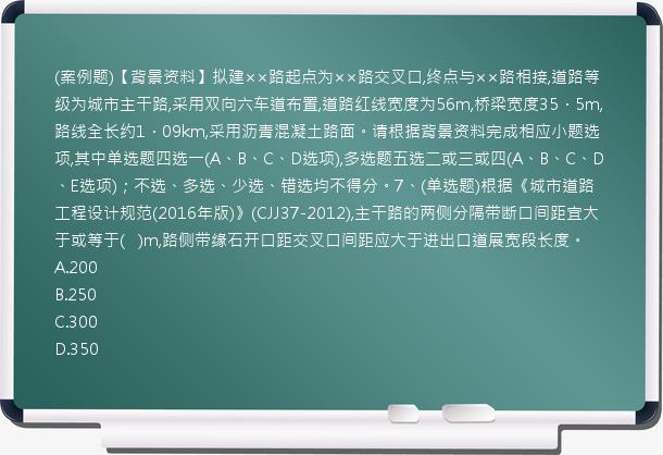 (案例题)【背景资料】拟建××路起点为××路交叉口,终点与××路相接,道路等级为城市主干路,采用双向六车道布置,道路红线宽度为56m,桥梁宽度35．5m,路线全长约1．09km,采用沥青混凝土路面。请根据背景资料完成相应小题选项,其中单选题四选一(A、B、C、D选项),多选题五选二或三或四(A、B、C、D、E选项)；不选、多选、少选、错选均不得分。7、(单选题)根据《城市道路工程设计规范(2016年版)》(CJJ37-2012),主干路的两侧分隔带断口间距宜大于或等于(   )m,路侧带缘石开口距交叉口间距应大于进出口道展宽段长度。