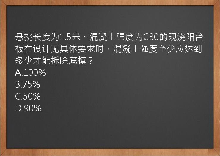 悬挑长度为1.5米、混凝土强度为C30的现浇阳台板在设计无具体要求时，混凝土强度至少应达到多少才能拆除底模？