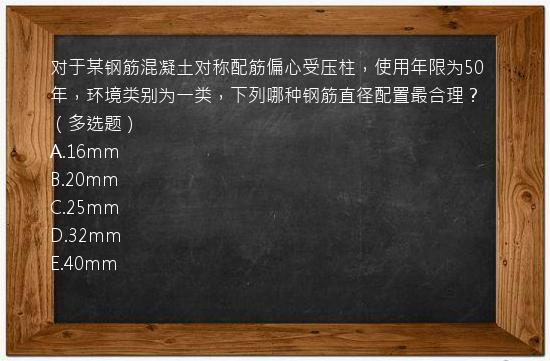 对于某钢筋混凝土对称配筋偏心受压柱，使用年限为50年，环境类别为一类，下列哪种钢筋直径配置最合理？（多选题）