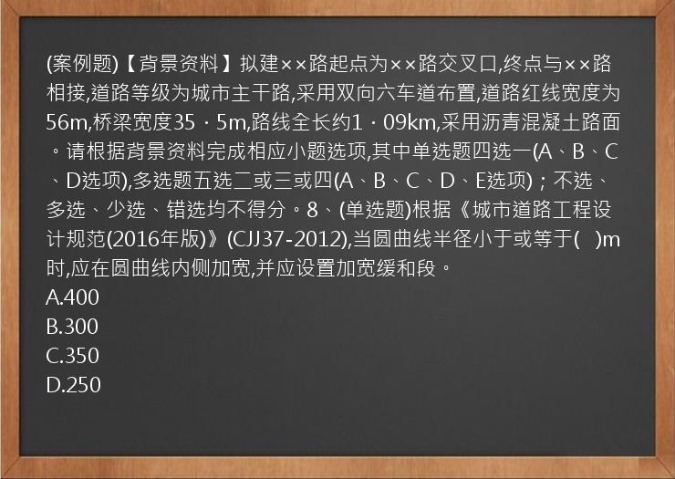 (案例题)【背景资料】拟建××路起点为××路交叉口,终点与××路相接,道路等级为城市主干路,采用双向六车道布置,道路红线宽度为56m,桥梁宽度35．5m,路线全长约1．09km,采用沥青混凝土路面。请根据背景资料完成相应小题选项,其中单选题四选一(A、B、C、D选项),多选题五选二或三或四(A、B、C、D、E选项)；不选、多选、少选、错选均不得分。8、(单选题)根据《城市道路工程设计规范(2016年版)》(CJJ37-2012),当圆曲线半径小于或等于(   )m时,应在圆曲线内侧加宽,并应设置加宽缓和段。