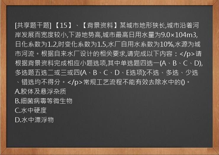 [共享题干题] 【15】、【背景资料】某城市地形狭长,城市沿着河岸发展而宽度较小,下游地势高,城市最高日用水量为9.0×104m3,日化系数为1.2,时变化系数为1.5,水厂自用水系数为10%,水源为城市河流。根据自来水厂设计的相关要求,请完成以下内容：</p>请根据背景资料完成相应小题选项,其中单选题四选一(A、B、C、D),多选题五选二或三或四(A、B、C、D、E选项);不选、多选、少选、错选均不得分。</p>常规工艺流程不能有效去除水中的()。