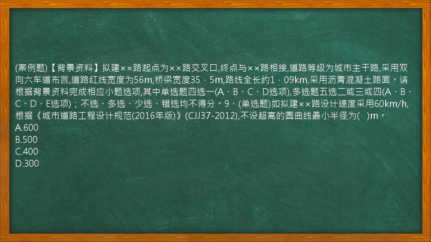 (案例题)【背景资料】拟建××路起点为××路交叉口,终点与××路相接,道路等级为城市主干路,采用双向六车道布置,道路红线宽度为56m,桥梁宽度35．5m,路线全长约1．09km,采用沥青混凝土路面。请根据背景资料完成相应小题选项,其中单选题四选一(A、B、C、D选项),多选题五选二或三或四(A、B、C、D、E选项)；不选、多选、少选、错选均不得分。9、(单选题)如拟建××路设计速度采用60km/h,根据《城市道路工程设计规范(2016年版)》(CJJ37-2012),不设超高的圆曲线最小半径为(