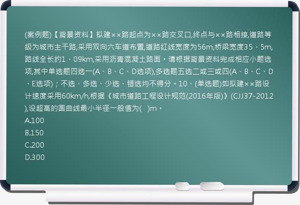 (案例题)【背景资料】拟建××路起点为××路交叉口,终点与××路相接,道路等级为城市主干路,采用双向六车道布置,道路红线宽度为56m,桥梁宽度35．5m,路线全长约1．09km,采用沥青混凝土路面。请根据背景资料完成相应小题选项,其中单选题四选一(A、B、C、D选项),多选题五选二或三或四(A、B、C、D、E选项)；不选、多选、少选、错选均不得分。10、(单选题)如拟建××路设计速度采用60km/h,根据《城市道路工程设计规范(2016年版)》(CJJ37-2012),设超高的圆曲线最小半径一般值为(