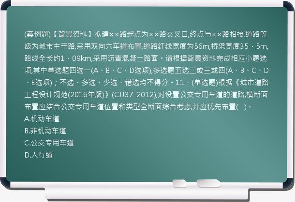 (案例题)【背景资料】拟建××路起点为××路交叉口,终点与××路相接,道路等级为城市主干路,采用双向六车道布置,道路红线宽度为56m,桥梁宽度35．5m,路线全长约1．09km,采用沥青混凝土路面。请根据背景资料完成相应小题选项,其中单选题四选一(A、B、C、D选项),多选题五选二或三或四(A、B、C、D、E选项)；不选、多选、少选、错选均不得分。11、(单选题)根据《城市道路工程设计规范(2016年版)》(CJJ37-2012),对设置公交专用车道的道路,横断面布置应结合公交专用车道位置和类型全断面综合考虑,并应优先布置(