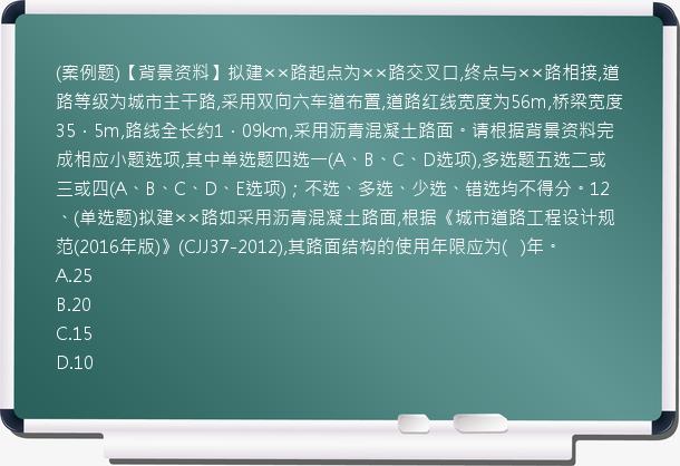 (案例题)【背景资料】拟建××路起点为××路交叉口,终点与××路相接,道路等级为城市主干路,采用双向六车道布置,道路红线宽度为56m,桥梁宽度35．5m,路线全长约1．09km,采用沥青混凝土路面。请根据背景资料完成相应小题选项,其中单选题四选一(A、B、C、D选项),多选题五选二或三或四(A、B、C、D、E选项)；不选、多选、少选、错选均不得分。12、(单选题)拟建××路如采用沥青混凝土路面,根据《城市道路工程设计规范(2016年版)》(CJJ37-2012),其路面结构的使用年限应为(