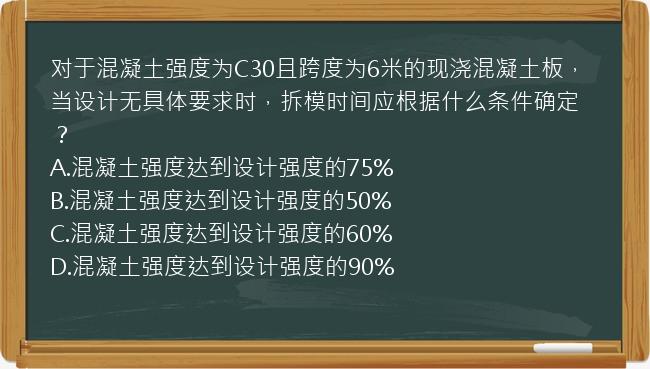 对于混凝土强度为C30且跨度为6米的现浇混凝土板，当设计无具体要求时，拆模时间应根据什么条件确定？