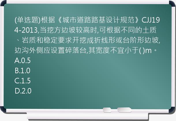 (单选题)根据《城市道路路基设计规范》CJJ194-2013,当挖方边坡较高时,可根据不同的土质、岩质和稳定要求开挖成折线形或台阶形边坡,边沟外侧应设置碎落台,其宽度不宜小于(