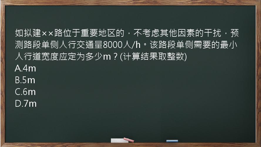 如拟建××路位于重要地区的，不考虑其他因素的干扰，预测路段单侧人行交通量8000人/h。该路段单侧需要的最小人行道宽度应定为多少m？(计算结果取整数)