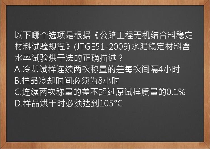 以下哪个选项是根据《公路工程无机结合料稳定材料试验规程》(JTGE51-2009)水泥稳定材料含水率试验烘干法的正确描述？