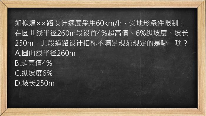 如拟建××路设计速度采用60km/h，受地形条件限制，在圆曲线半径260m段设置4%超高值、6%纵坡度、坡长250m，此段道路设计指标不满足规范规定的是哪一项？