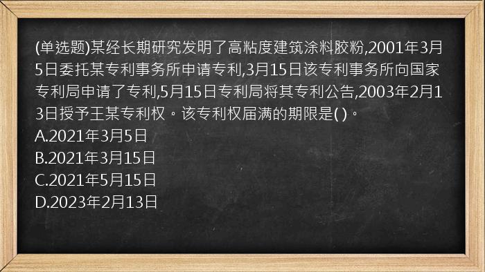 (单选题)某经长期研究发明了高粘度建筑涂料胶粉,2001年3月5日委托某专利事务所申请专利,3月15日该专利事务所向国家专利局申请了专利,5月15日专利局将其专利公告,2003年2月13日授予王某专利权。该专利权届满的期限是(