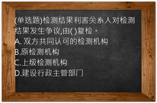 (单选题)检测结果利害关系人对检测结果发生争议,由(