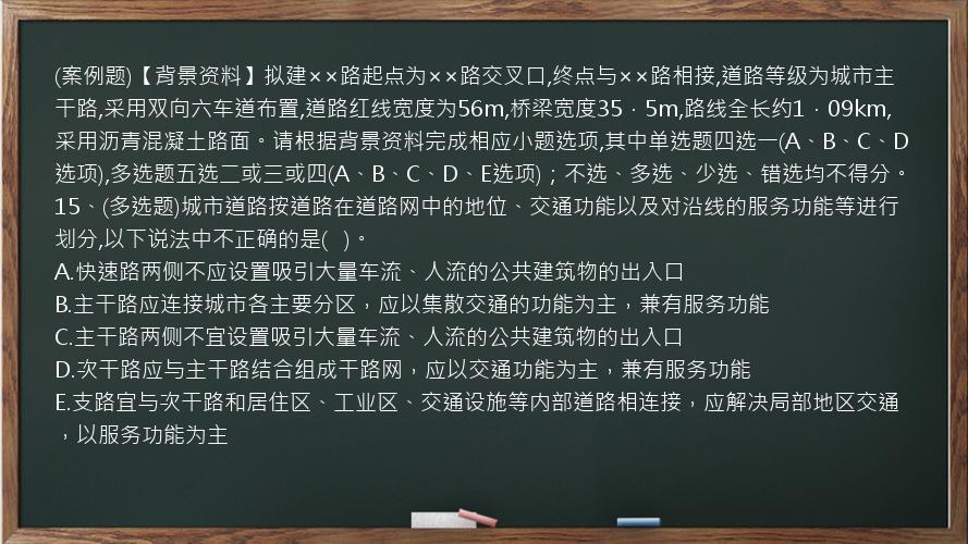 (案例题)【背景资料】拟建××路起点为××路交叉口,终点与××路相接,道路等级为城市主干路,采用双向六车道布置,道路红线宽度为56m,桥梁宽度35．5m,路线全长约1．09km,采用沥青混凝土路面。请根据背景资料完成相应小题选项,其中单选题四选一(A、B、C、D选项),多选题五选二或三或四(A、B、C、D、E选项)；不选、多选、少选、错选均不得分。15、(多选题)城市道路按道路在道路网中的地位、交通功能以及对沿线的服务功能等进行划分,以下说法中不正确的是(