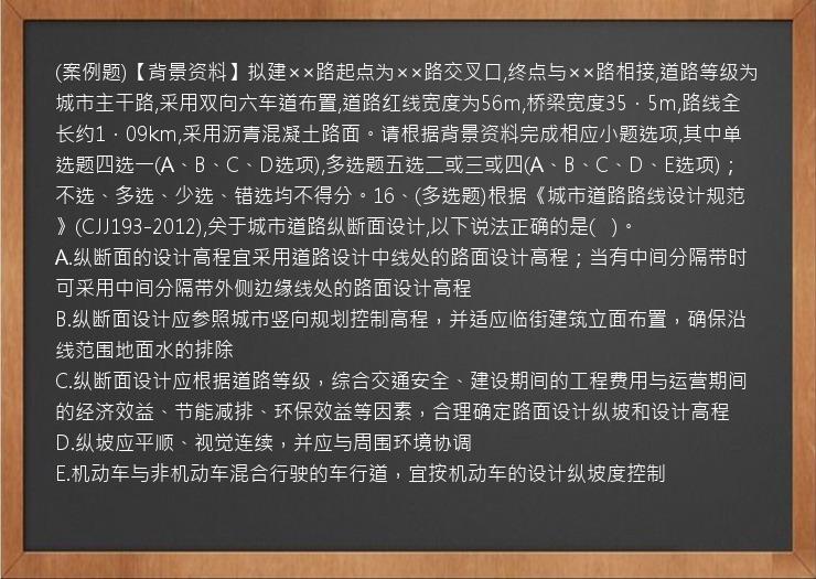 (案例题)【背景资料】拟建××路起点为××路交叉口,终点与××路相接,道路等级为城市主干路,采用双向六车道布置,道路红线宽度为56m,桥梁宽度35．5m,路线全长约1．09km,采用沥青混凝土路面。请根据背景资料完成相应小题选项,其中单选题四选一(A、B、C、D选项),多选题五选二或三或四(A、B、C、D、E选项)；不选、多选、少选、错选均不得分。16、(多选题)根据《城市道路路线设计规范》(CJJ193-2012),关于城市道路纵断面设计,以下说法正确的是(