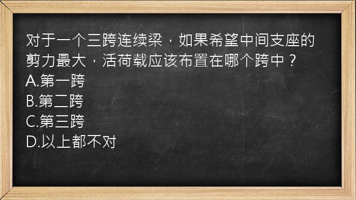 对于一个三跨连续梁，如果希望中间支座的剪力最大，活荷载应该布置在哪个跨中？