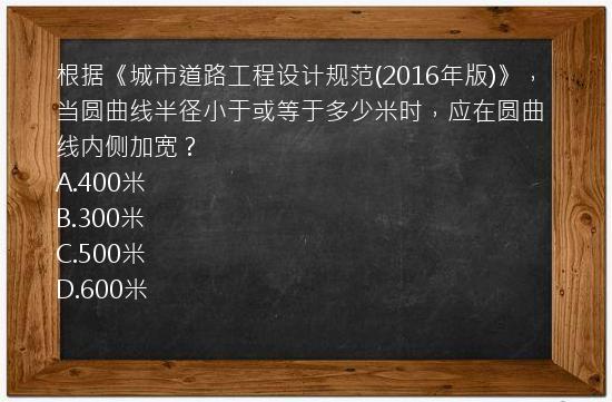 根据《城市道路工程设计规范(2016年版)》，当圆曲线半径小于或等于多少米时，应在圆曲线内侧加宽？